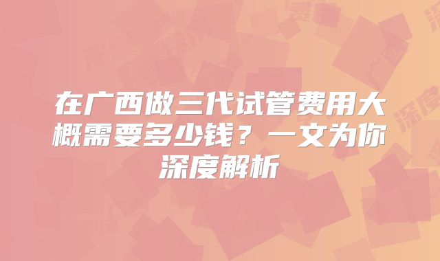 在广西做三代试管费用大概需要多少钱?一文为你深度解析