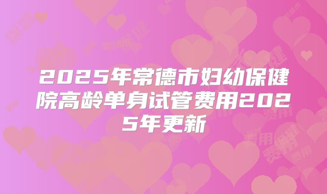 2025年常德市妇幼保健院高龄单身试管费用2025年更新