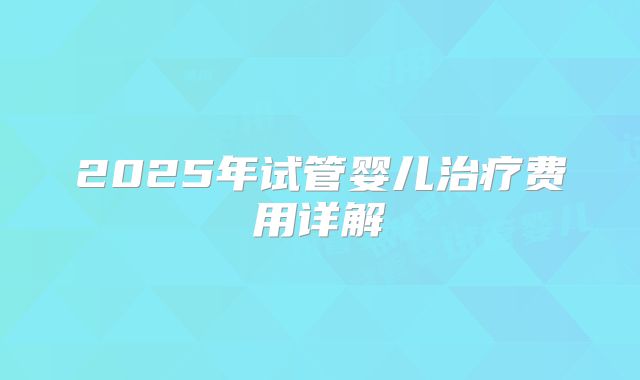 2025年试管婴儿治疗费用详解