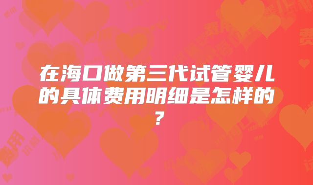 在海口做第三代试管婴儿的具体费用明细是怎样的?