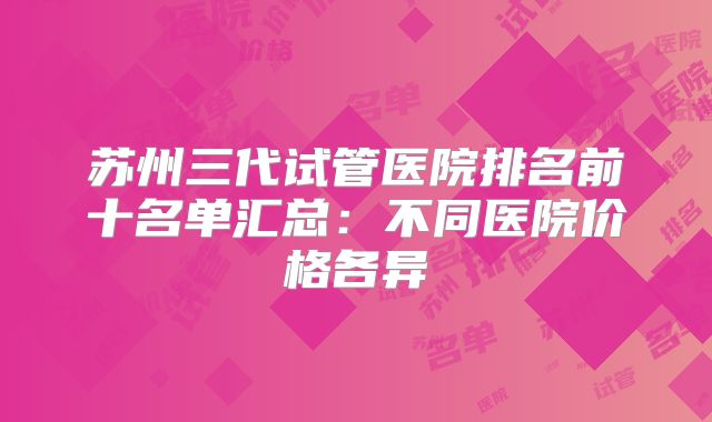 苏州三代试管医院排名前十名单汇总:不同医院价格各异