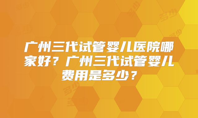 广州三代试管婴儿医院哪家好？广州三代试管婴儿费用是多少？