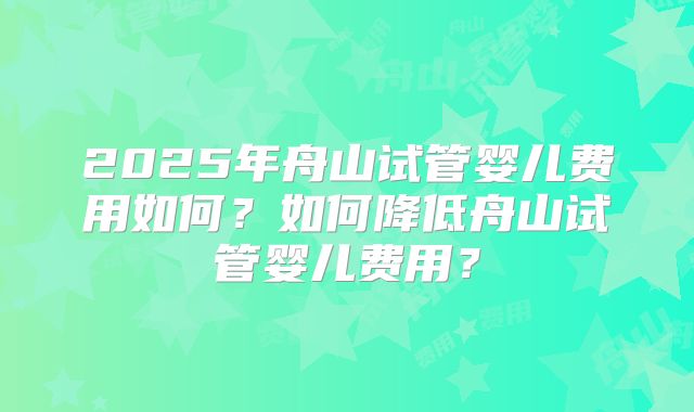 2025年舟山试管婴儿费用如何？如何降低舟山试管婴儿费用？