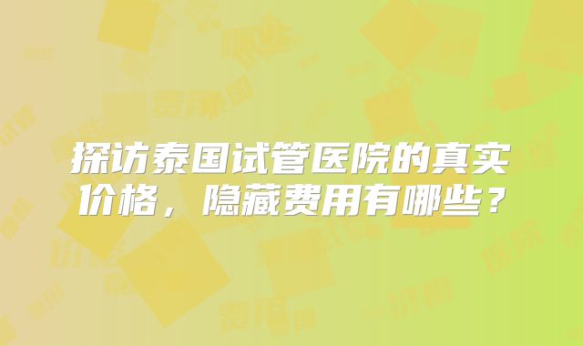 探访泰国试管医院的真实价格,隐藏费用有哪些?