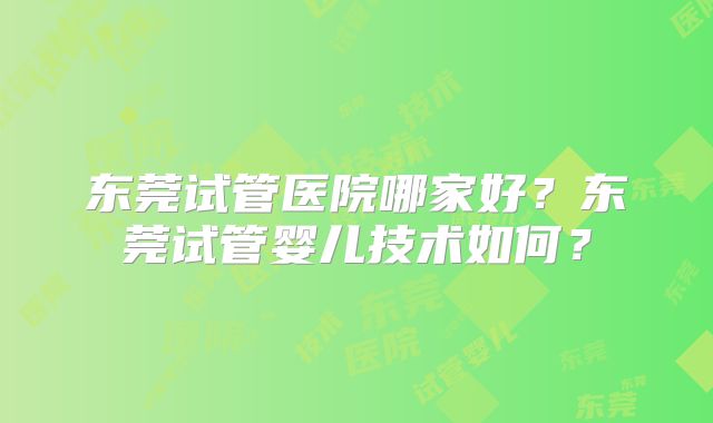 东莞试管医院哪家好？东莞试管婴儿技术如何？