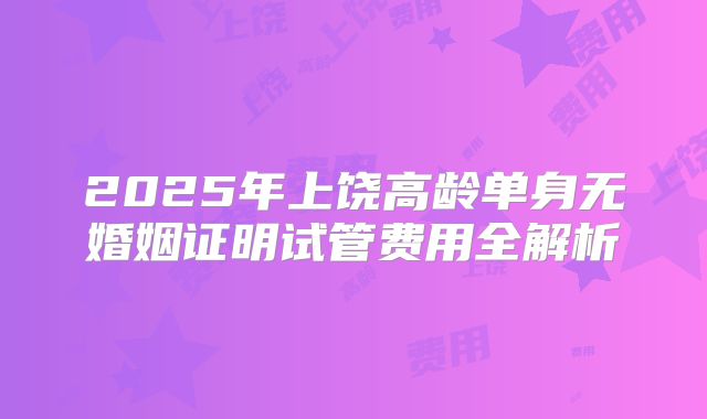 2025年上饶高龄单身无婚姻证明试管费用全解析