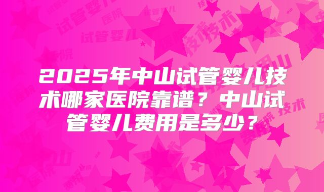 2025年中山试管婴儿技术哪家医院靠谱?中山试管婴儿费用是多少?