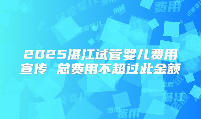 2025湛江试管婴儿费用宣传 总费用不超过此金额