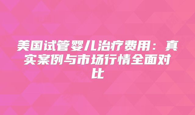 美国试管婴儿治疗费用:真实案例与市场行情全面对比