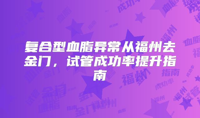 复合型血脂异常从福州去金门,试管成功率提升指南