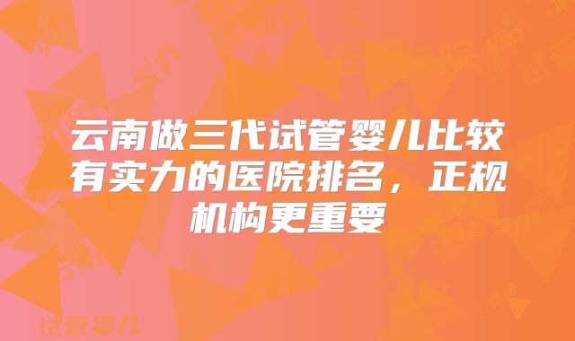 云南做三代试管婴儿比较有实力的医院排名,正规机构更重要
