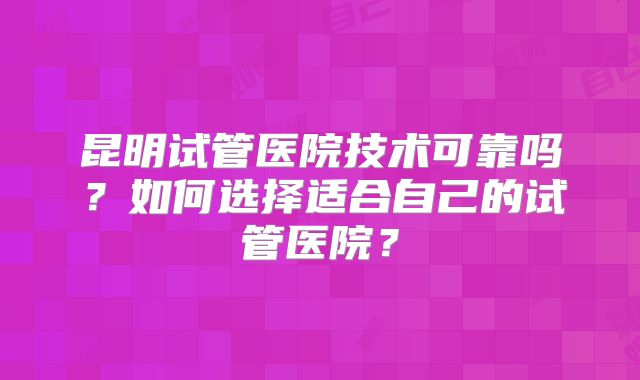 昆明试管医院技术可靠吗？如何选择适合自己的试管医院？