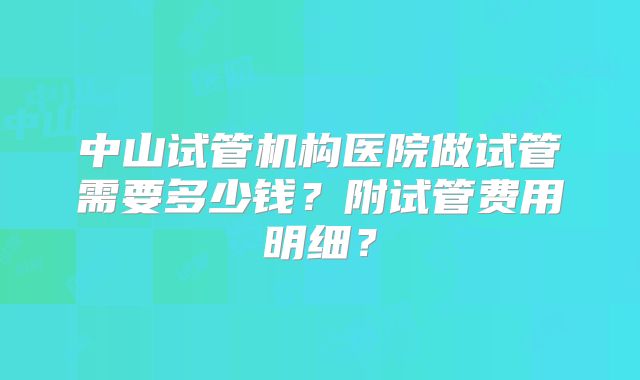 中山试管机构医院做试管需要多少钱？附试管费用明细？