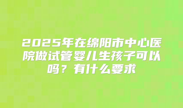 2025年在绵阳市中心医院做试管婴儿生孩子可以吗？有什么要求