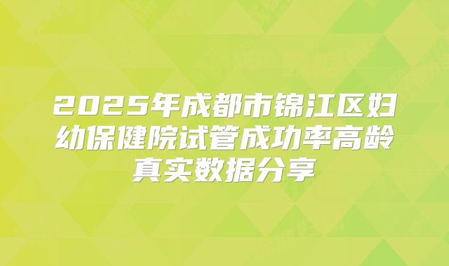 2025年成都市锦江区妇幼保健院试管成功率高龄真实数据分享