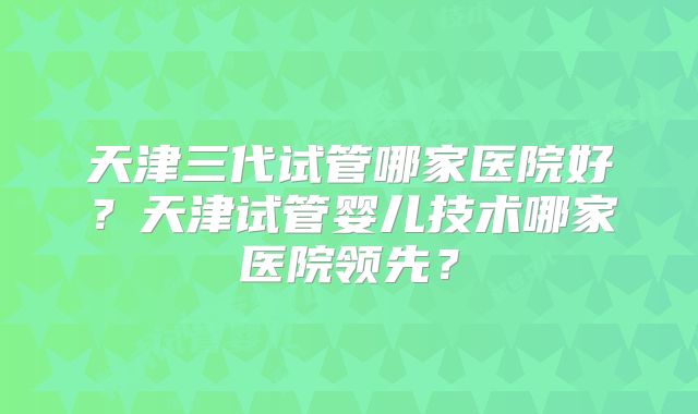 天津三代试管哪家医院好?天津试管婴儿技术哪家医院领先?