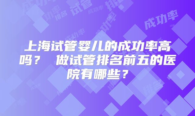 上海试管婴儿的成功率高吗? 做试管排名前五的医院有哪些?