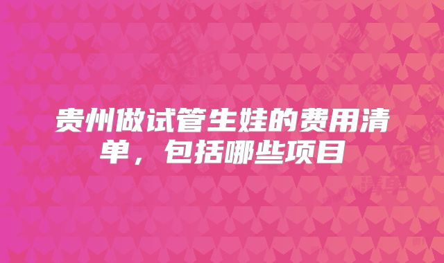 贵州做试管生娃的费用清单，包括哪些项目