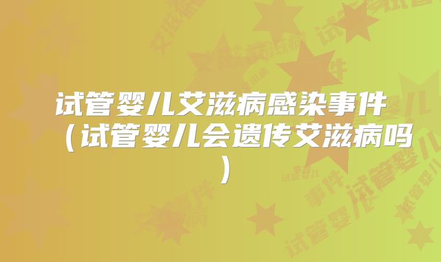 试管婴儿艾滋病感染事件（试管婴儿会遗传艾滋病吗）