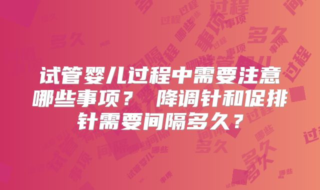 试管婴儿过程中需要注意哪些事项？‌降调针和促排针需要间隔多久？