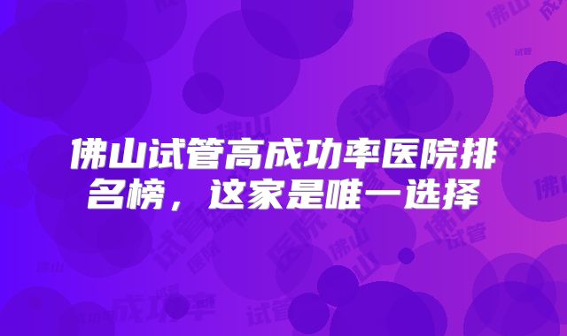 佛山试管高成功率医院排名榜,这家是唯一选择