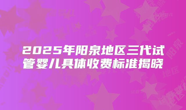 2025年阳泉地区三代试管婴儿具体收费标准揭晓