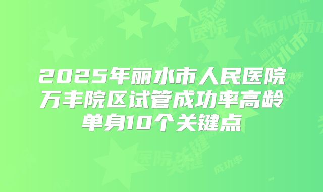 2025年丽水市人民医院万丰院区试管成功率高龄单身10个关键点