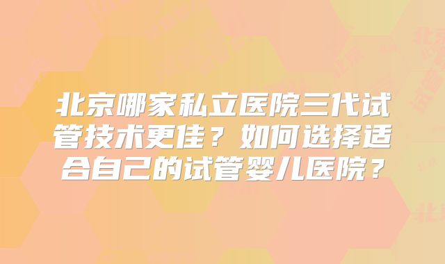 北京哪家私立医院三代试管技术更佳？如何选择适合自己的试管婴儿医院？