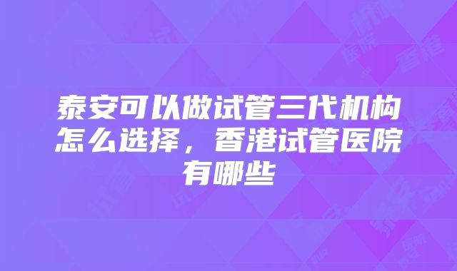 泰安可以做试管三代机构怎么选择,香港试管医院有哪些