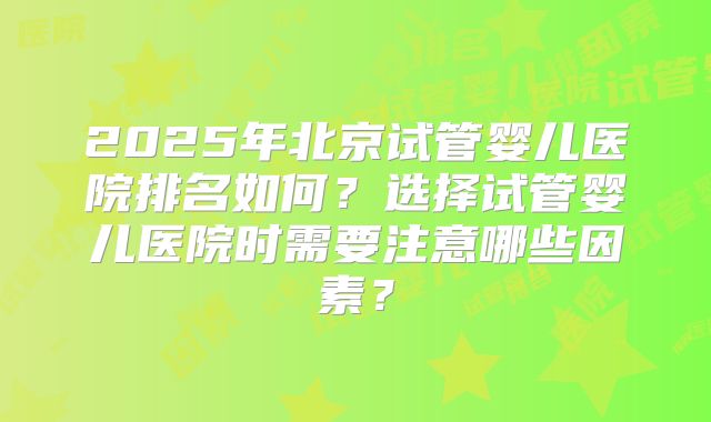 2025年北京试管婴儿医院排名如何？选择试管婴儿医院时需要注意哪些因素？