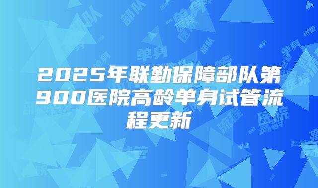 2025年联勤保障部队第900医院高龄单身试管流程更新