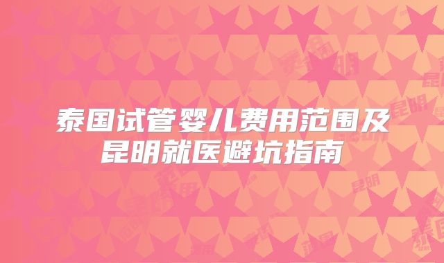 泰国试管婴儿费用范围及昆明就医避坑指南