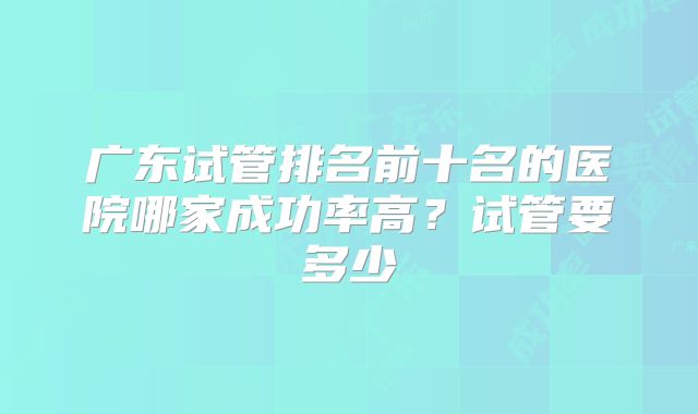 广东试管排名前十名的医院哪家成功率高?试管要多少