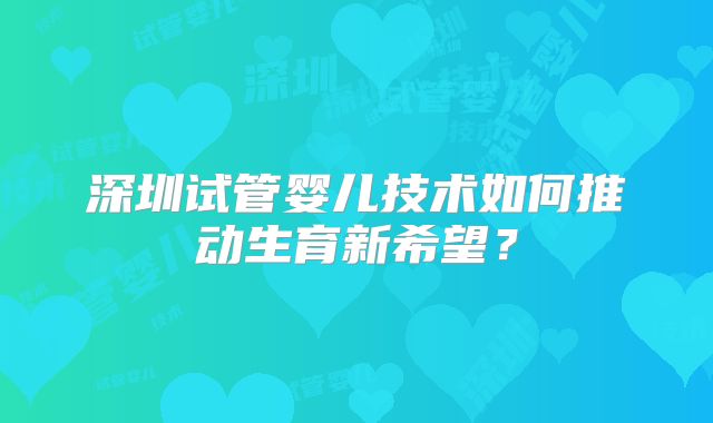 深圳试管婴儿技术如何推动生育新希望？
