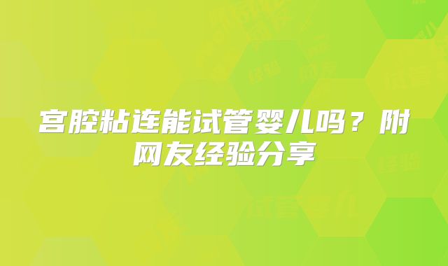 宫腔粘连能试管婴儿吗？附网友经验分享