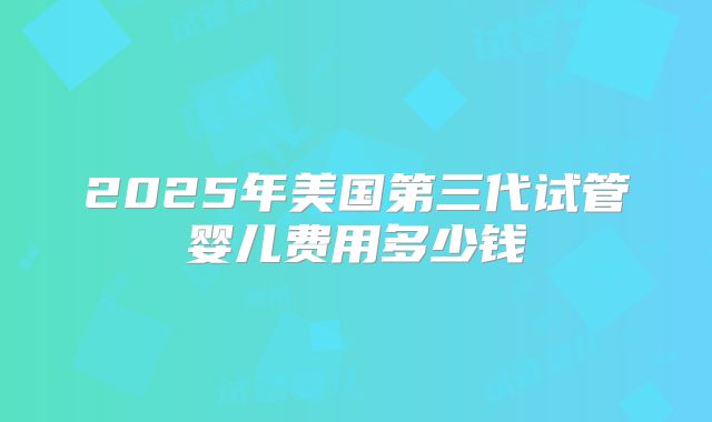 2025年美国第三代试管婴儿费用多少钱