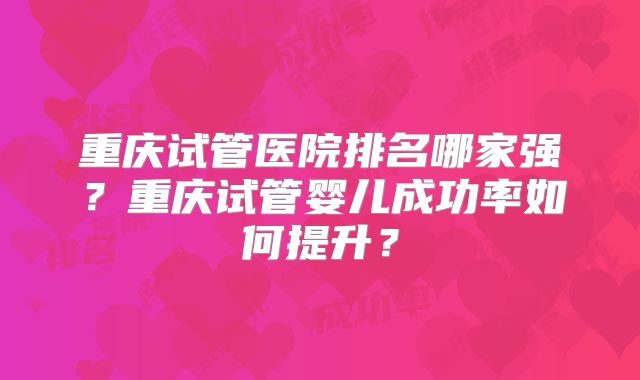 重庆试管医院排名哪家强?重庆试管婴儿成功率如何提升?