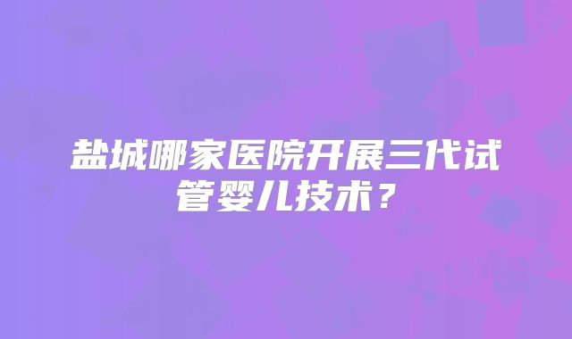 盐城哪家医院开展三代试管婴儿技术?