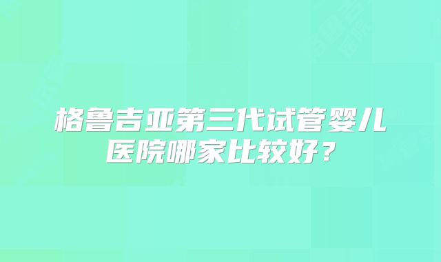 格鲁吉亚第三代试管婴儿医院哪家比较好？