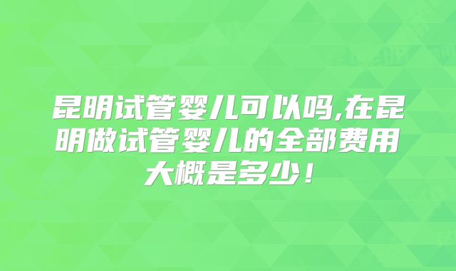 昆明试管婴儿可以吗,在昆明做试管婴儿的全部费用大概是多少！