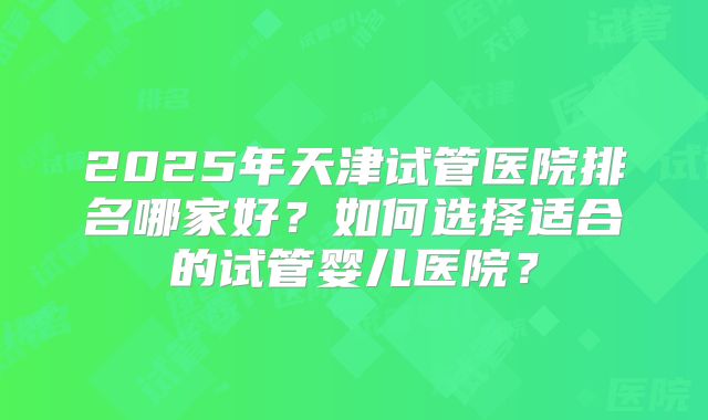 2025年天津试管医院排名哪家好?如何选择适合的试管婴儿医院?