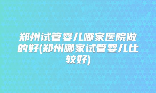 郑州试管婴儿哪家医院做的好(郑州哪家试管婴儿比较好)