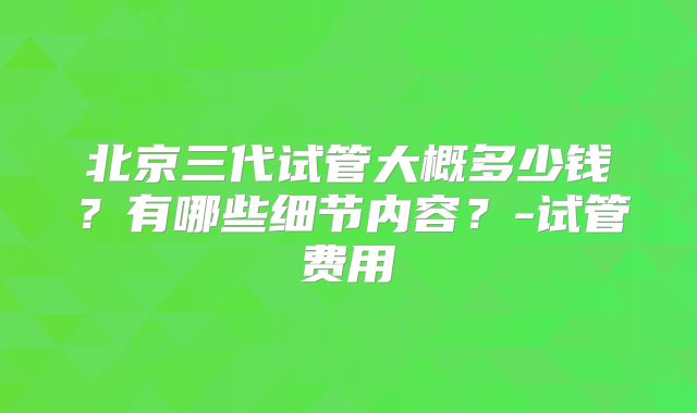 北京三代试管大概多少钱?有哪些细节内容?-试管费用