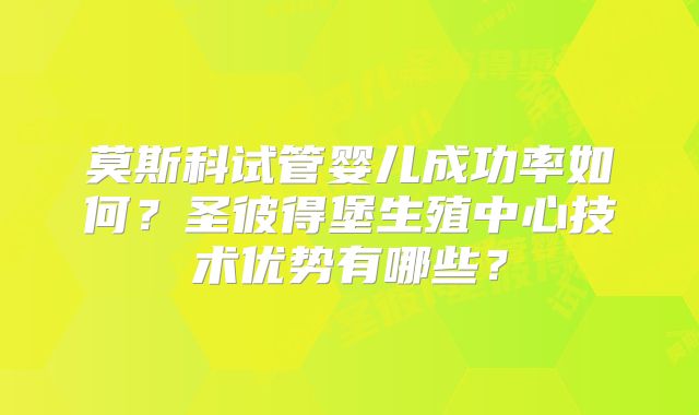 莫斯科试管婴儿成功率如何?圣彼得堡生殖中心技术优势有哪些?