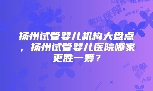 扬州试管婴儿机构大盘点,扬州试管婴儿医院哪家更胜一筹?