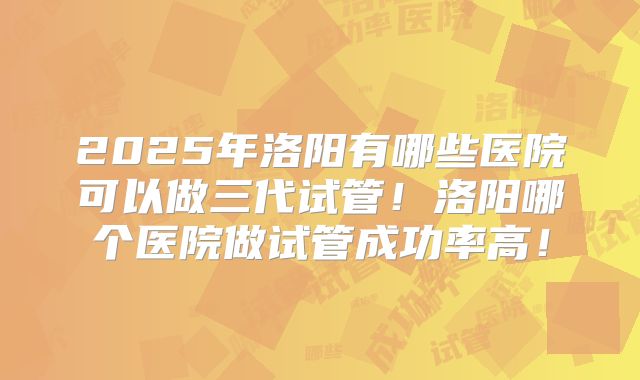 2025年洛阳有哪些医院可以做三代试管!洛阳哪个医院做试管成功率高!