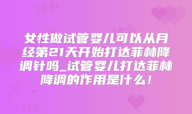 女性做试管婴儿可以从月经第21天开始打达菲林降调针吗_试管婴儿打达菲林降调的作用是什么!