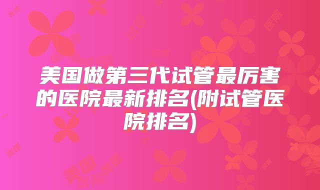 美国做第三代试管最厉害的医院最新排名(附试管医院排名)