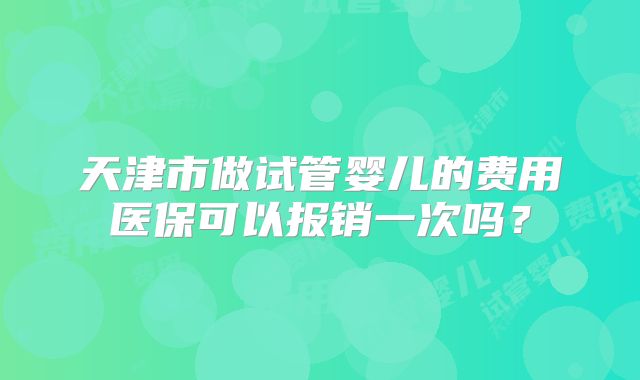 天津市做试管婴儿的费用医保可以报销一次吗?