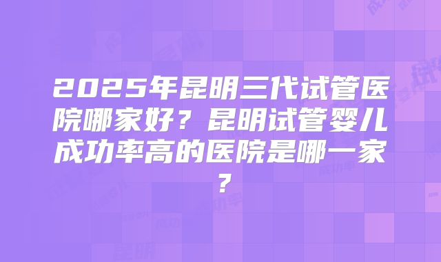 2025年昆明三代试管医院哪家好?昆明试管婴儿成功率高的医院是哪一家?